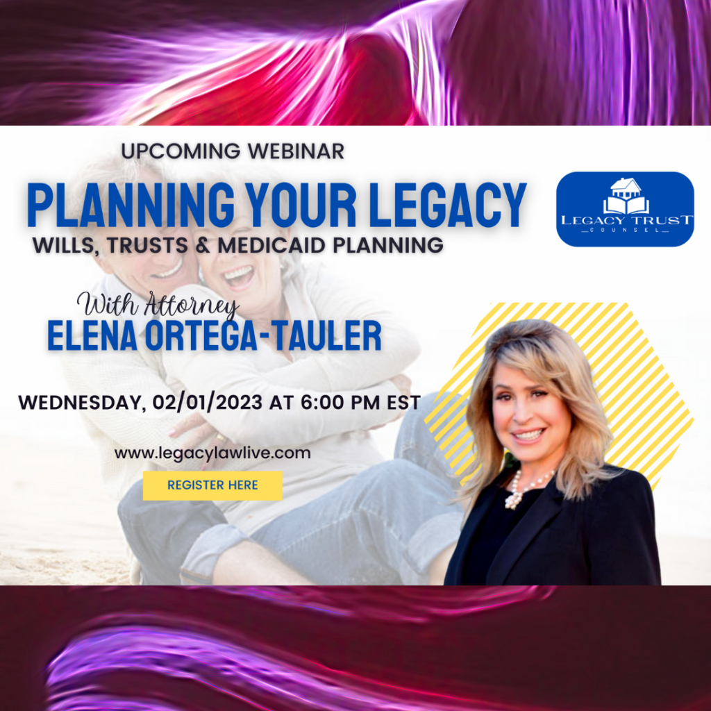Legacy Trust Counsel LIVE WEBINAR INVITATION - Wills, Trusts & Medicaid Protection What is “Estate Planning"? Great question! Family Wealth Planning Lawyer, Elena Ortega-Tauler, will be walking us through what happens if we become incapacitated or pass away with or without a will and what plan is already in place for you, because whether you like it or not, the state of Florida ALREADY has a plan for you. It is called the Florida laws of intestacy. If you don't like the state's plan for your loved ones, there's good news - alternatives exist. That's where this live webinar comes in! Elena will be explaining what ALL your options are and how you can have control over what happens to your assets, how your loved ones receive their inheritance, and whether or not you want to keep your family from having to go through the lengthy (and costly) probate court process. In addition, she will cover how you can qualify and protect your assets from Medicaid, if the need arises. Commonly answered questions include: What's the difference between a Will and a Trust? How to avoid probate court completely? What happens to my minor children if I don't make it home tonight? Do I have control over how my loved ones receive their inheritance? What if I'm a small business owner and I'm looking to protect my life-long legacy? What happens to my assets if I need to qualify for Medicaid, nursing home or long-term care?