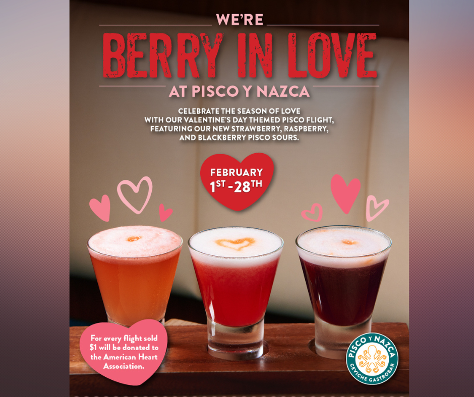 Pisco Y Nazca Ceviche Gastrobar celebrate the month of love with our NEW Valentine’s-themed Pisco Sour Flight! For each ‘Berry In Love’ Pisco Sour flight sold from February 1st to February 28th, $1 will be donated to the American Heart Association.