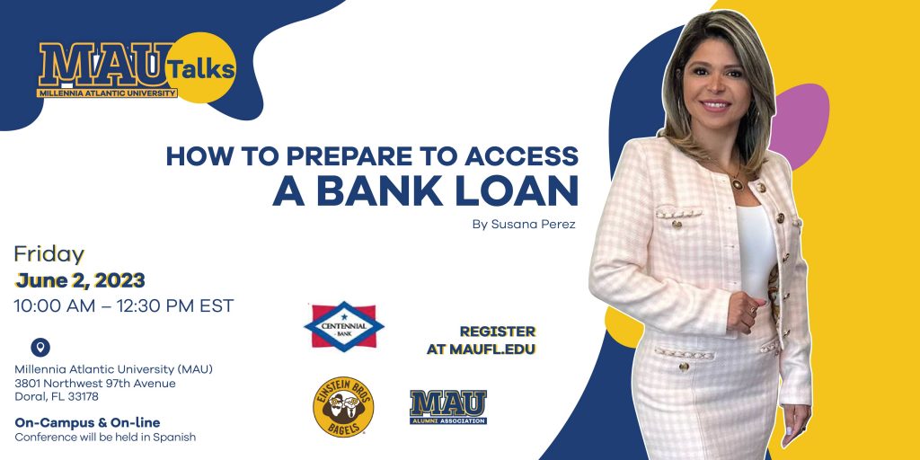MAUtalks ow to prepare to access a Bank Credit By Susana Perez Date and time: Friday June 2, 2023,10:00 a. m. – 12:30 a. m. EST Location: Millennia Atlantic University (MAU) 3801 NW 97th Avenue Doral, FL 33178 About this event In this talk we will talk about the key points necessary in preparing the application to access a bank loan. Understand why it is vital, prepare yourself from the moment you start the venture. Take every step and business decision with the future in mind.