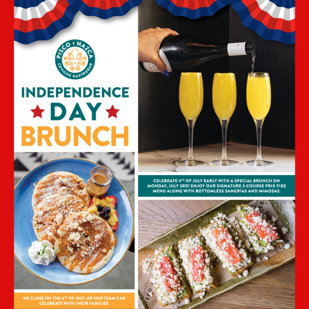 Pisco Y Nazca Ceviche Gastrobar INDEPENDENCE DAY BRUNCH Celebrate Independence Day early with a special brunch on Monday, July 3rd! Enjoy our signature 3-course prix fixe menu along with bottomless sangrías and mimosas. *We close on the 4th of July so that our team can celebrate with their families!