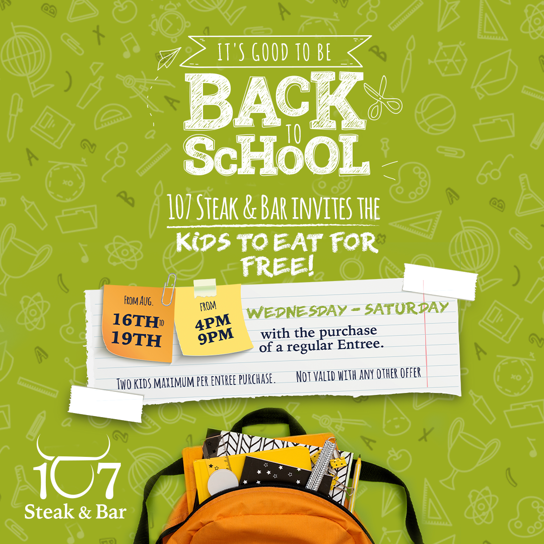 School's back, and so is our FREE Kids' Meal Deal! From Aug 16-19, celebrate with us as kids eat FREE with a regular entree purchase. Max 2 kids per entree. Ages 12 & under. No other offers apply. Let's make back-to-school delicious at 107 Steak and BarSchool's back, and so is our FREE Kids' Meal Deal! From Aug 16-19, celebrate with us as kids eat FREE with a regular entree purchase. Max 2 kids per entree. Ages 12 & under. No other offers apply. Let's make back-to-school delicious at 107 Steak and Bar